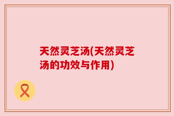 天然灵芝汤(天然灵芝汤的功效与作用)