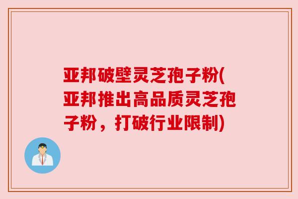 亚邦破壁灵芝孢子粉(亚邦推出高品质灵芝孢子粉,打破行业限制)