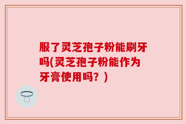 服了灵芝孢子粉能刷牙吗(灵芝孢子粉能作为牙膏使用吗?)