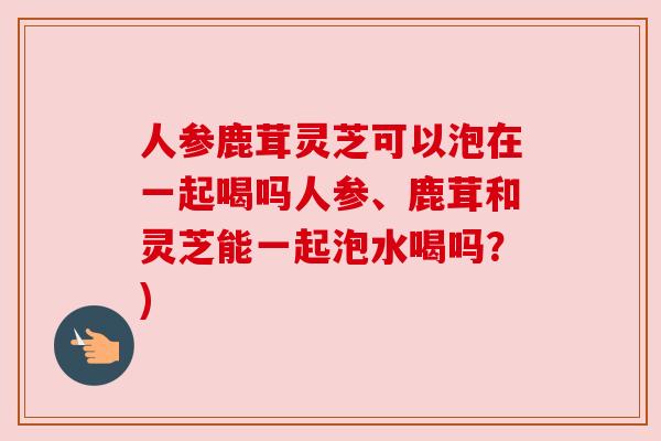 人参鹿茸灵芝可以泡在一起喝吗人参、鹿茸和灵芝能一起泡水喝吗?)