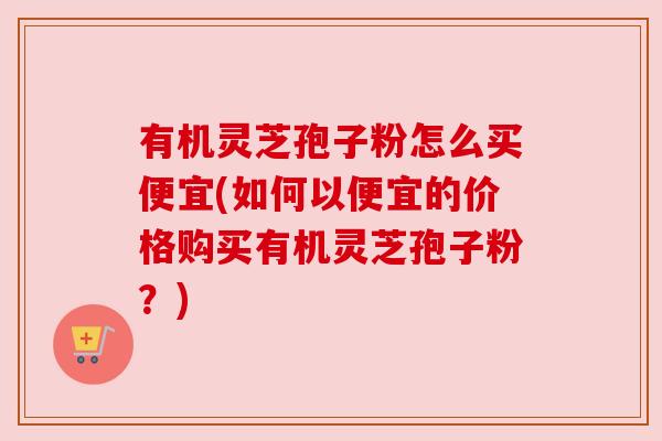 有机灵芝孢子粉怎么买便宜(如何以便宜的价格购买有机灵芝孢子粉？)
