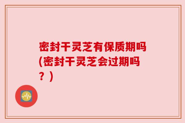 密封干灵芝有保质期吗(密封干灵芝会过期吗？)