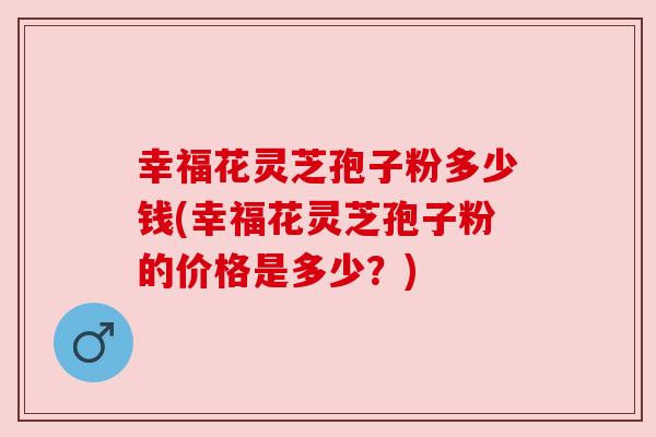 幸福花灵芝孢子粉多少钱(幸福花灵芝孢子粉的价格是多少?)