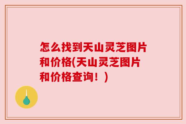 怎么找到天山灵芝图片和价格(天山灵芝图片和价格查询!)
