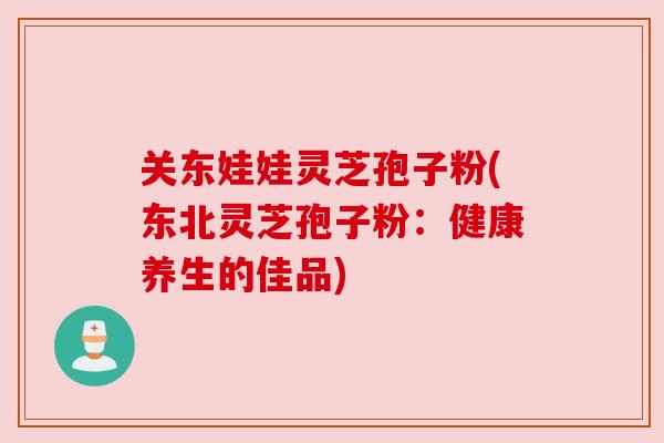 关东娃娃灵芝孢子粉(东北灵芝孢子粉：健康养生的佳品)