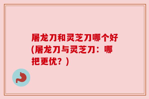 屠龙刀和灵芝刀哪个好(屠龙刀与灵芝刀：哪把更优？)