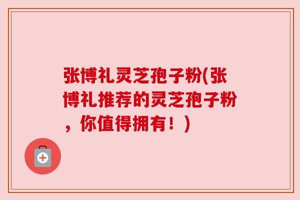 张博礼灵芝孢子粉(张博礼推荐的灵芝孢子粉，你值得拥有！)