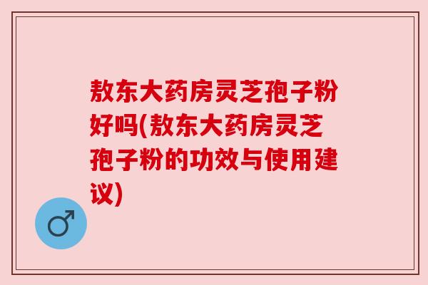 敖东大药房灵芝孢子粉好吗(敖东大药房灵芝孢子粉的功效与使用建议)