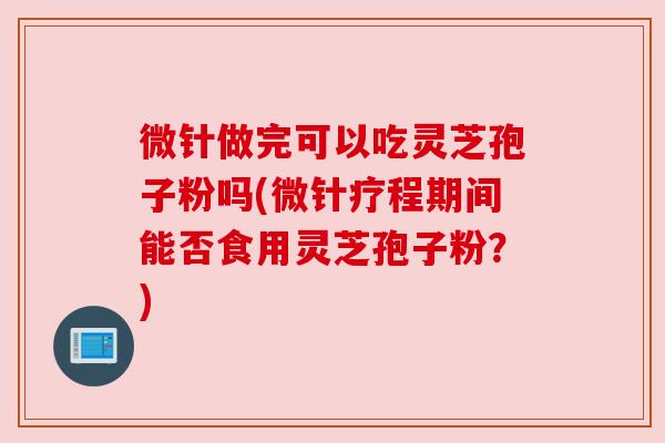 微针做完可以吃灵芝孢子粉吗(微针疗程期间能否食用灵芝孢子粉？)