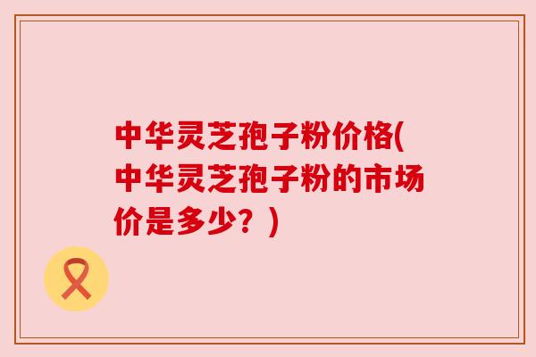 中华灵芝孢子粉价格(中华灵芝孢子粉的市场价是多少？)