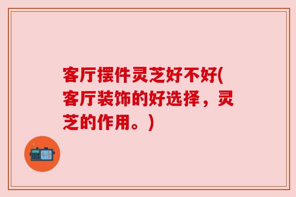 客厅摆件灵芝好不好(客厅装饰的好选择,灵芝的作用。)