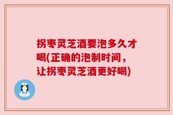 拐枣灵芝酒要泡多久才喝(正确的泡制时间,让拐枣灵芝酒更好喝)