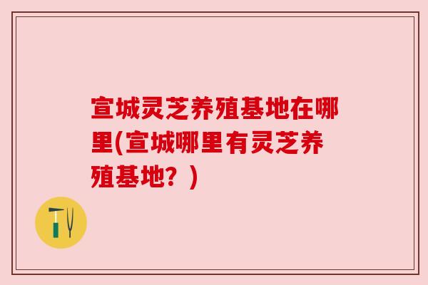 宣城灵芝养殖基地在哪里(宣城哪里有灵芝养殖基地？)