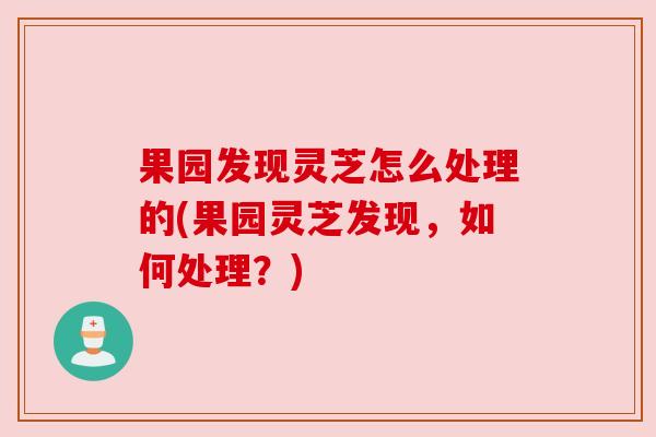 果园发现灵芝怎么处理的(果园灵芝发现,如何处理?)
