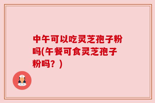 中午可以吃灵芝孢子粉吗(午餐可食灵芝孢子粉吗?)