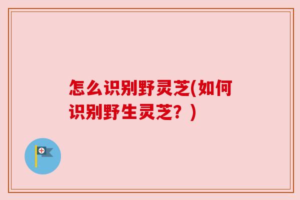 怎么识别野灵芝(如何识别野生灵芝?)