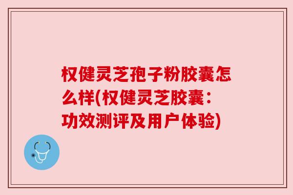 权健灵芝孢子粉胶囊怎么样(权健灵芝胶囊:功效测评及用户体验)