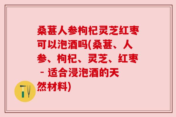 桑葚人参枸杞灵芝红枣可以泡酒吗(桑葚、人参、枸杞、灵芝、红枣 - 适合浸泡酒的天然材料)