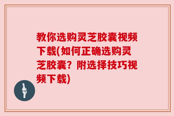 教你选购灵芝胶囊视频下载(如何正确选购灵芝胶囊?附选择技巧视频下载)