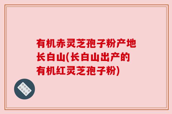 有机赤灵芝孢子粉产地长白山(长白山出产的有机红灵芝孢子粉)