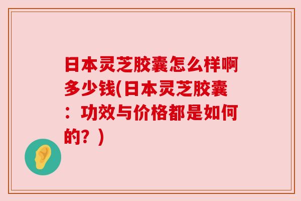 日本灵芝胶囊怎么样啊多少钱(日本灵芝胶囊：功效与价格都是如何的？)