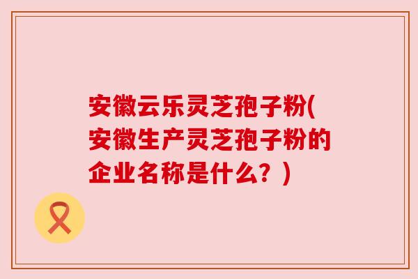 安徽云乐灵芝孢子粉(安徽生产灵芝孢子粉的企业名称是什么?)