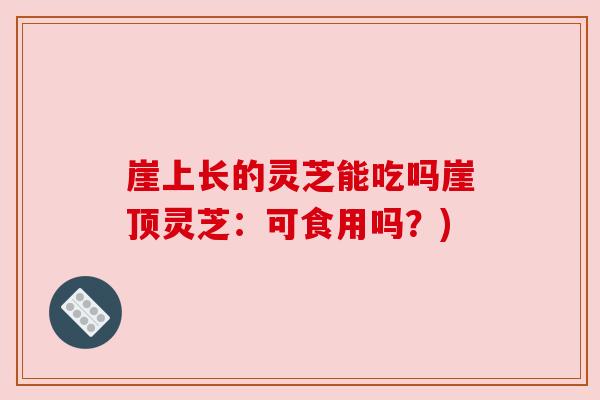 崖上长的灵芝能吃吗崖顶灵芝:可食用吗?)