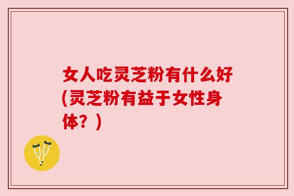 女人吃灵芝粉有什么好(灵芝粉有益于女性身体？)