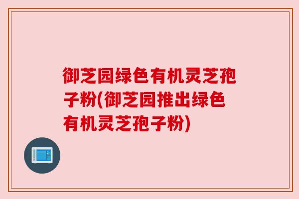 御芝园绿色有机灵芝孢子粉(御芝园推出绿色有机灵芝孢子粉)