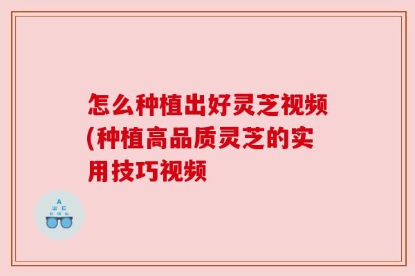 怎么种植出好灵芝视频(种植高品质灵芝的实用技巧视频
