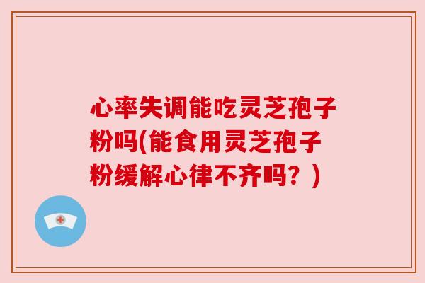 心率失调能吃灵芝孢子粉吗(能食用灵芝孢子粉缓解心律不齐吗？)
