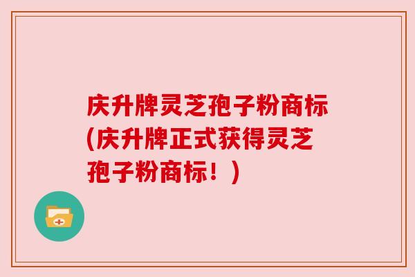 庆升牌灵芝孢子粉商标(庆升牌正式获得灵芝孢子粉商标!)