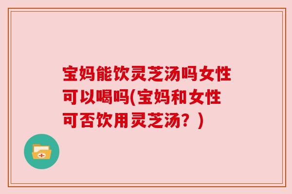 宝妈能饮灵芝汤吗女性可以喝吗(宝妈和女性可否饮用灵芝汤?)