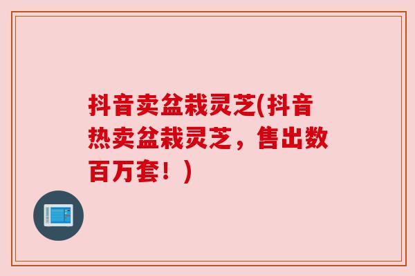 抖音卖盆栽灵芝(抖音热卖盆栽灵芝，售出数百万套！)