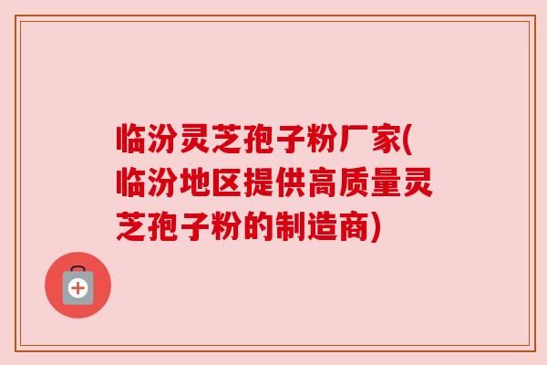 临汾灵芝孢子粉厂家(临汾地区提供高质量灵芝孢子粉的制造商)