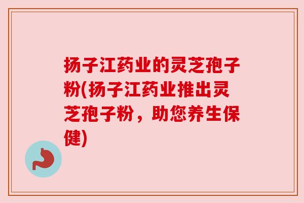 扬子江药业的灵芝孢子粉(扬子江药业推出灵芝孢子粉,助您养生保健)