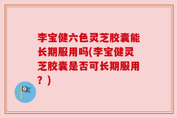 李宝健六色灵芝胶囊能长期服用吗(李宝健灵芝胶囊是否可长期服用？)