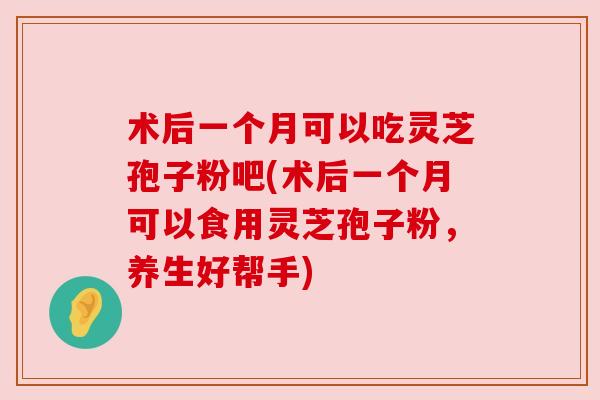 术后一个月可以吃灵芝孢子粉吧(术后一个月可以食用灵芝孢子粉,养生好帮手)