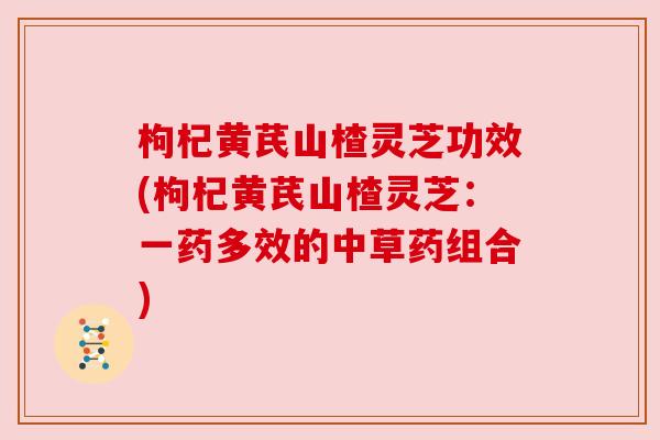 枸杞黄芪山楂灵芝功效(枸杞黄芪山楂灵芝：一药多效的中草药组合)
