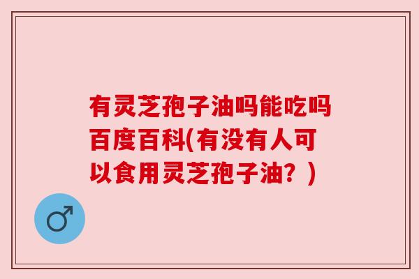 有灵芝孢子油吗能吃吗百度百科(有没有人可以食用灵芝孢子油?)