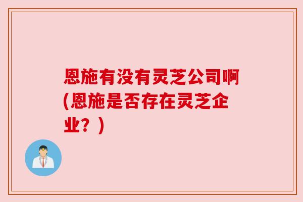 恩施有没有灵芝公司啊(恩施是否存在灵芝企业?)