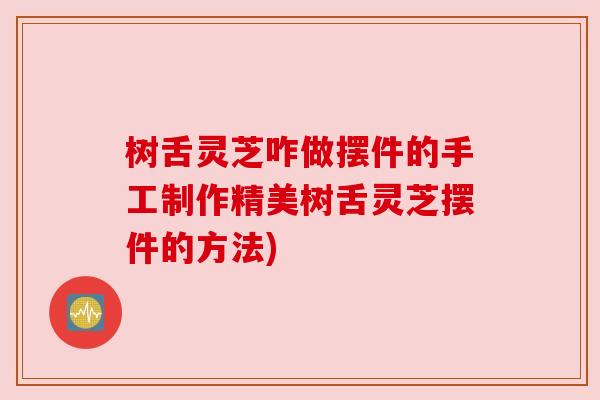 树舌灵芝咋做摆件的手工制作精美树舌灵芝摆件的方法)