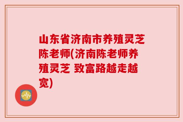 山东省济南市养殖灵芝陈老师(济南陈老师养殖灵芝 致富路越走越宽)