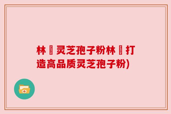 林喆灵芝孢子粉林喆打造高品质灵芝孢子粉)