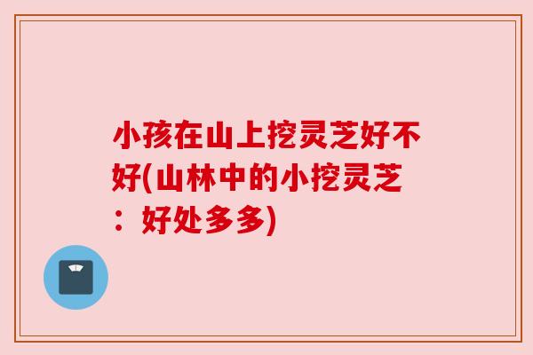 小孩在山上挖灵芝好不好(山林中的小挖灵芝:好处多多)