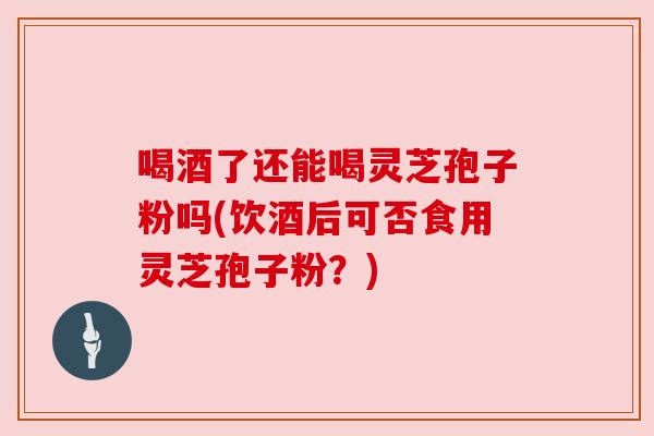 喝酒了还能喝灵芝孢子粉吗(饮酒后可否食用灵芝孢子粉?)