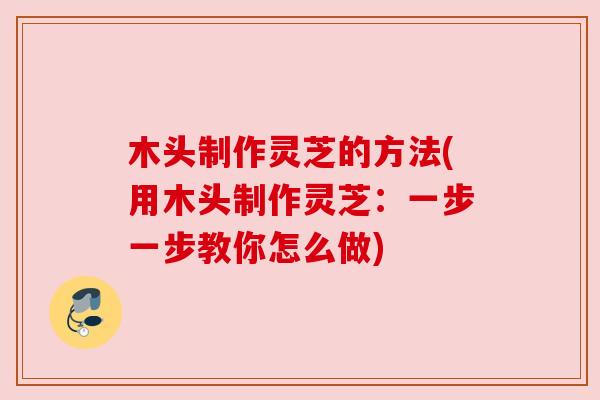 木头制作灵芝的方法(用木头制作灵芝：一步一步教你怎么做)