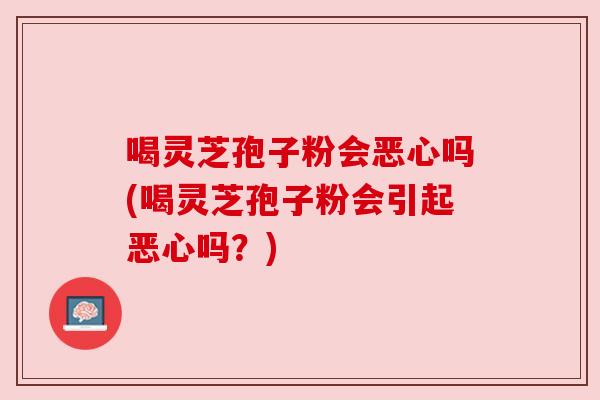 喝灵芝孢子粉会恶心吗(喝灵芝孢子粉会引起恶心吗？)