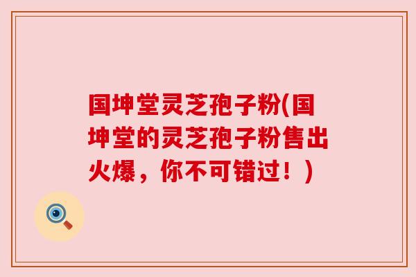 国坤堂灵芝孢子粉(国坤堂的灵芝孢子粉售出火爆，你不可错过！)