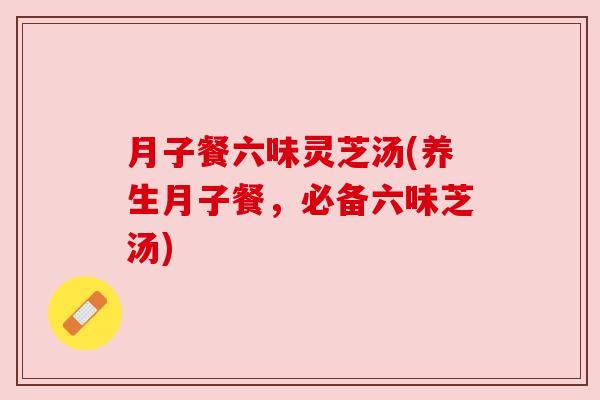 月子餐六味灵芝汤(养生月子餐，必备六味芝汤)
